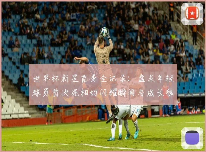 世界杯新星首秀全记录：盘点年轻球员首次亮相的闪耀瞬间与成长轨迹