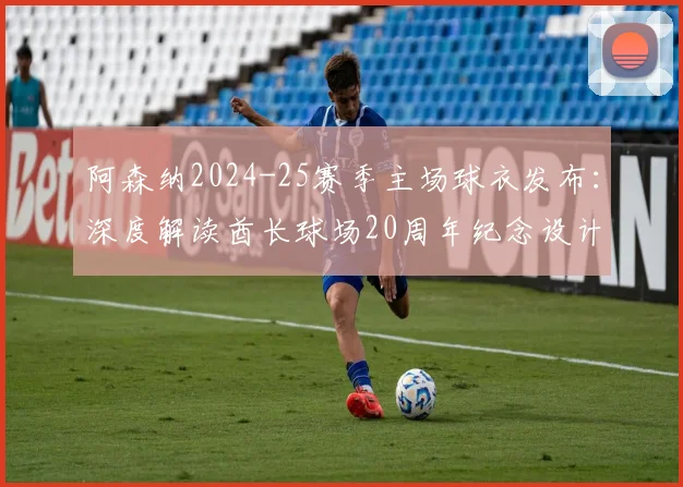 阿森纳2024-25赛季主场球衣发布:深度解读酋长球场20周年纪念设计亮点与购买指南