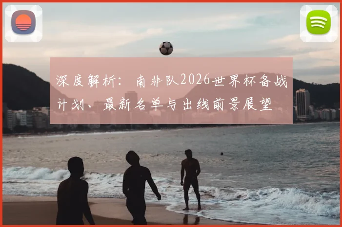 深度解析:南非队2026世界杯备战计划、最新名单与出线前景展望