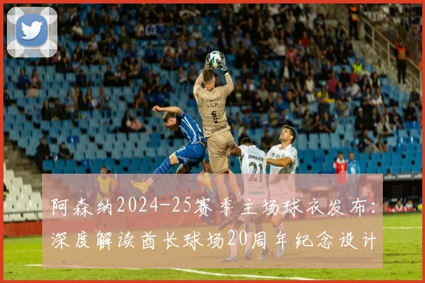 阿森纳2024-25赛季主场球衣发布:深度解读酋长球场20周年纪念设计亮点与购买指南