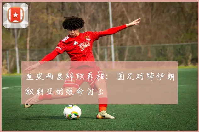 里皮两度辞职真相:国足对阵伊朗叙利亚的致命打击