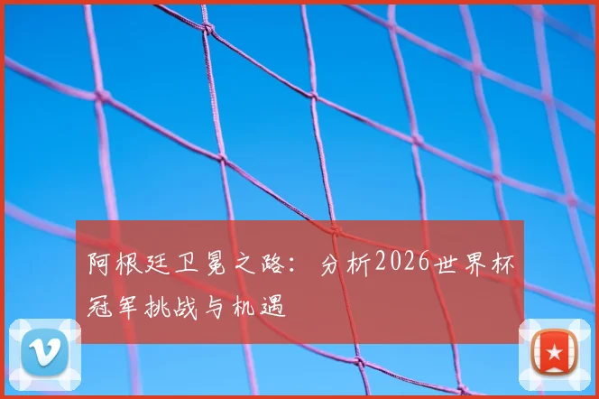 阿根廷卫冕之路:分析2026世界杯冠军挑战与机遇