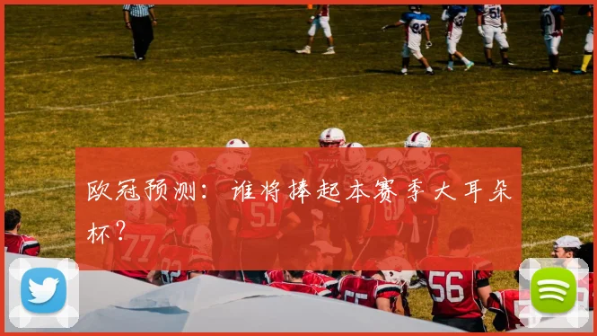 欧冠预测：谁将捧起本赛季大耳朵杯？